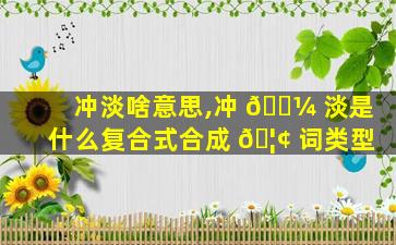 冲淡啥意思,冲 🐼 淡是什么复合式合成 🦢 词类型